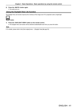 Page 41ENGLISH - 41
2) Press the  button again.
 fThe audio turns on.
Using the Daylight View Lite function
The Daylight View Lite function improves the vividness of the image even if it is proj\
ected under a bright light.
button
1) Press the  button on the remote control. 
 fThe Daylight View Lite function will be switched enable/disable each time you press th\
e button.
Note
 fFor details, please refer to the [Color adjust] menu → [Daylight View] (x page 53).
Chapter 3   Basic Operations - Basic operations...