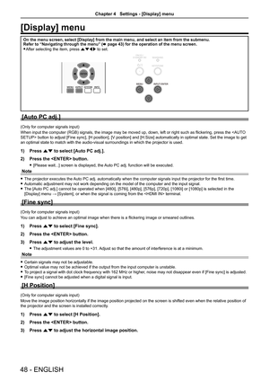 Page 4848 - ENGLISH
[Display] menu
On the menu screen, select [Display] from the main menu, and select an i\
tem from the submenu.Refer to “Navigating through the menu” (x page 43) for the operation of the menu screen.
 fAfter selecting the item, press asqw to set.
[Auto PC adj.]
(Only for computer signals input)
When input the computer (RGB) signals, the image may be moved up, down, left or right such as flickering, press the  button to adjust [Fine sync], [H position], [V position] and [H.Size] automatically...