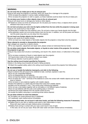 Page 6Read this first!
6 - ENGLISH
WARNING:
Do not cover the air intake port or the air exhaust port.
Doing so will cause the projector to overheat, which can cause fire or damage to the projector.
 zDo not place the projector in narrow, badly ventilated places.
 zDo not place the projector on cloth or papers, as these materials could \
be drawn into the air intake port.
Do not place your hands or other objects close to the air exhaust port.
Doing so will cause burns or damage your hands or other objects....