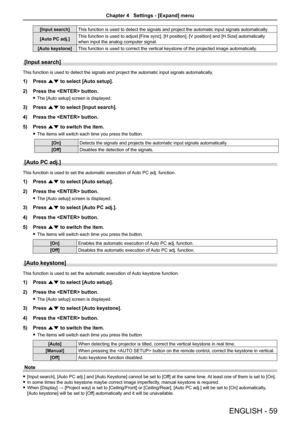 Page 59ENGLISH - 59
[Input search]This function is used to detect the signals and project the automatic in\
put signals automatically.
[Auto PC adj.]This function is used to adjust [Fine sync], [H position], [V position] and [H.Size] automatically 
when input the analog computer signal.
[Auto keystone]This function is used to correct the vertical keystone of the projected \
image automatically.
[Input search]
This function is used to detect the signals and project the automatic in\
put signals automatically.
1)...