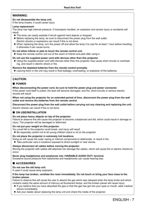 Page 7Read this first!
ENGLISH - 7
WARNING:
Do not disassemble the lamp unit.
If the lamp breaks, it could cause injury.
Lamp replacement
The lamp has high internal pressure. If improperly handled, an explosion and severe injury or accidents will 
result.
 zThe lamp can easily explode if struck against hard objects or dropped.
 zBefore replacing the lamp, be sure to disconnect the power plug from the\
 wall outlet.  
Electric shocks or explosions can result if this is not done.
 zWhen replacing the lamp, turn...