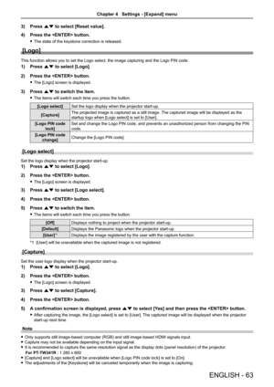 Page 63ENGLISH - 63
3) Press as to select [Reset value].
4) Press the  button.
 fThe state of the keystone correction is released.
[Logo]
This function allows you to set the Logo select, the image capturing and\
 the Logo PIN code.
1) Press as to select [Logo].
2) Press the  button.
 fThe [Logo] screen is displayed.
3) Press as to switch the item.
 fThe items will switch each time you press the button.
[Logo select]Set the logo display when the projector start-up.
[Capture]The projected image is captured as a...