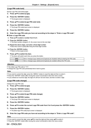 Page 6464 - ENGLISH
[Logo PIN code lock]
Set the Logo PIN code (three-digit).
1) Press as to select [Logo].
2) Press the  button.
 fThe [Logo] screen is displayed.
3) Press as to select [Logo PIN code lock].
4) Press the  button.
 fThe [Logo PIN code] input screen is displayed.
5) Press the  button.
6) Enter the Logo PIN code you have set according to the steps in "Enter a \
Logo PIN code".
 rEnter a Logo PIN code
i) Press as to select a number from 0 to 9.
ii) Press the  button. 
 fThe fixed number...