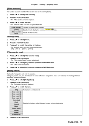 Page 67ENGLISH - 67
[Filter counter]
This function is used to reset the filter use time and set the warning display.
1) Press as to select [Filter counter].
2) Press the  button.
 fThe [Filter counter] screen is displayed.
3) Press as to switch the item.
 fThe items will switch each time you press the button.
[Filter counter]Displays the using time of the filter.
[Timer]Sets the time to display the warning  icon.
[Filter counter 
reset]Resets the filter counter.
Setting [Timer] 
1) Press as to select [Timer]....