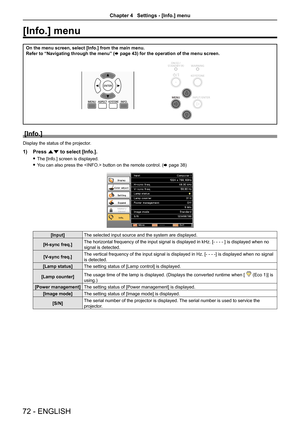 Page 7272 - ENGLISH
[Info.] menu 
On the menu screen, select [Info.] from the main menu.
Refer to “Navigating through the menu” (x page 43) for the operation of the menu screen.
[Info.]
Display the status of the projector.
1) Press as to select [Info.].
 fThe [Info.] screen is displayed.
 fYou can also press the  button on the remote control. (x page 38)
[Input]The selected input source and the system are displayed.
[H-sync freq.]The horizontal frequency of the input signal is displayed in kHz. [- - - - ] is...