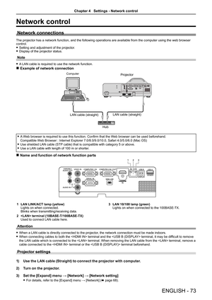 Page 73ENGLISH - 73
Network control
Network connections
The projector has a network function, and the following operations are available from the computer using the web browser control.
 fSetting and adjustment of the projector. fDisplay of the projector status.
Note
 fA LAN cable is required to use the network function.
 rExample of network connection
AC IN 
 fA Web browser is required to use this function. Confirm that the Web browser can be used beforehand. 
Compatible Web Browser : Internet Explorer...