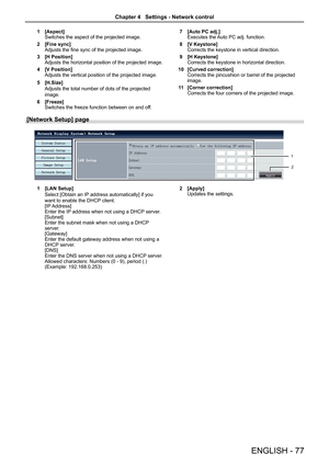 Page 77ENGLISH - 77
1 [Aspect]Switches the aspect of the projected image.
2 [Fine sync]Adjusts the fine sync of the projected image.
3 [H Position]Adjusts the horizontal position of the projected image.
4 [V Position]Adjusts the vertical position of the projected image.
5 [H.Size]
Adjusts the total number of dots of the projected 
image.
6 [Freeze]Switches the freeze function between on and off.
7 [Auto PC adj.]Executes the Auto PC adj. function.
8 [V Keystone]Corrects the keystone in vertical direction.
9 [H...