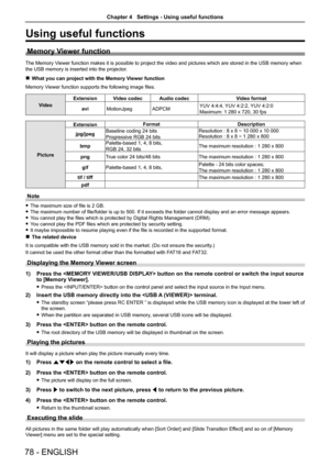 Page 7878 - ENGLISH
Using useful functions
Memory Viewer function
The Memory Viewer function makes it is possible to project the video and pictures wh\
ich are stored in the USB memory when 
the USB memory is inserted into the projector.
 rWhat you can project with the Memory Viewer function
Memory Viewer function supports the following image files.
Video
ExtensionVideo codecAudio codecVideo format
aviMotionJpegADPCMYUV 4:4:4, YUV 4:2:2, YUV 4:2:0
Maximum: 1 280 x 720, 30 fps
Picture
ExtensionFormatDescription...