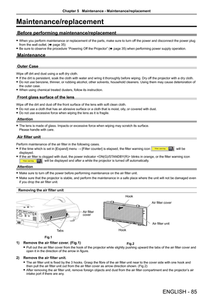 Page 85ENGLISH - 85
Maintenance/replacement
Before performing maintenance/replacement
 fWhen you perform maintenance or replacement of the parts, make sure to t\
urn off the power and disconnect the power plug 
from the wall outlet. (x page 35)
 fBe sure to observe the procedure “Powering Off the Projector” (x page 35) when performing power supply operation.
Maintenance
Outer Case
Wipe off dirt and dust using a soft dry cloth.
 fIf the dirt is persistent, soak the cloth with water and wring it thorou\
ghly...