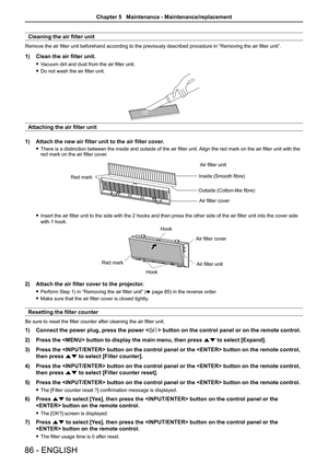 Page 8686 - ENGLISH
Cleaning the air filter unit
Remove the air filter unit beforehand according to the previously described procedure in “Removing the air filter unit”.
1) Clean the air filter unit.
 fVacuum dirt and dust from the air filter unit.
 fDo not wash the air filter unit.
Attaching the air filter unit
1) Attach the new air filter unit to the air filter cover.
 fThere is a distinction between the inside and outside of the air filter unit. Align the red mark on the air filter unit with the red mark on...