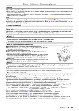 Page 87ENGLISH - 87
Attention
 fDo not disassemble the air filter unit.
 fWhen attaching the air filter unit, make sure that the projector is stable, and work in an environment that is safe, even in the 
event of the air filter unit dropping.
 fMake sure that the air filter unit is properly attached before using the projector. If it is not attached, the projector will suck in 
dirt and dust causing a malfunction.
Note
 fAfter cleaning the air filter, reset the filter counter. Otherwise, the warning icon  will...