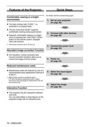 Page 1010 - ENGLISH
Features of the Projector
Comfortable viewing in a bright 
environment
 ▶The high contrast ratio 10 000 : 1 is 
achieved in a compact body.
 ▶The low noise level 28 dB*1 supports 
comfortable viewing during quiet scenes.
 ▶Supports comfortable viewing in a bright 
room by pressing the  
button on the remote control. (Daylight 
View Lite function) 
*1 When [Lamp control] is set to [  (Eco 2)] 
Abundant Image correction Function
 ▶H/V Keystone, Corner correction and 
Curved correction...