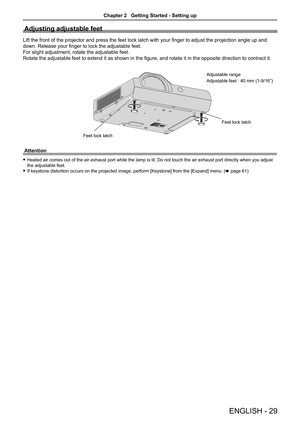 Page 29ENGLISH - 29
Adjusting adjustable feet
Lift the front of the projector and press the feet lock latch with your finger to adjust the projection angle up and 
down. Release your finger to lock the adjustable feet.
For slight adjustment, rotate the adjustable feet. 
Rotate the adjustable feet to extend it as shown in the figure, and rotate it in the opposite direction to contract it.
Feet lock latchFeet lock latch
Adjustable range
Adjustable feet : 40 mm (1-9/16”)
Attention
 
f Heated air comes out of the...