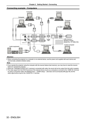 Page 3232 - ENGLISH
Connecting example : Computers
Audio equipmentComputer
Control computer Control computer
Computer
Computer
Computer
USB memory /
Wireless module
(Model No.: ET-WML100)
Attention
 
f When connecting the projector to a computer or an external device, use the power cord supplied with each device and 
commercially available shielded cables.
Note
 
f If you operate the projector using the computer with the resume feature (last memory), you may have to reset the resume 
feature to operate the...