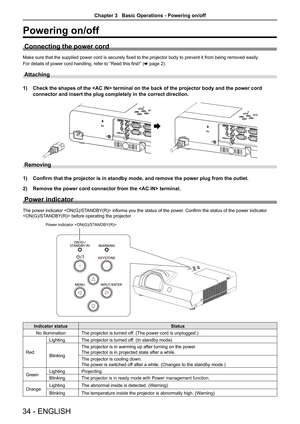 Page 3434 - ENGLISH
Powering on/off
Connecting the power cord
Make sure that the supplied power cord is securely fixed to the projector body to prevent it from being removed easily.
For details of power cord handling, refer to “Read this first!” ( x page 2).
Attaching 
1) Check the shapes of the  terminal on the back of the projector bo\
dy and the power cord 
connector and insert the plug completely in the correct direction.
AC IN x
AC IN 
Removing
1) Confirm that the projector is in standby mode, and remove...