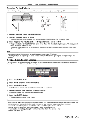 Page 35ENGLISH - 35
Powering On the Projector
Before switching on the projector, make sure all the other devices are correctly connected. (x page 30)
AC IN 
2)1)
3)
3)
1) Connect the power cord to the projector body.
2)  Connect the power plug to an outlet.
 
f The power indicator  lights in red, and the projector will enter the standby mode. 
3)  Press the power  button on the control panel or on the remote control.
 
f The power indicator  blinks in red, after a while the indicator lights in green. (The...