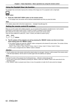 Page 4242 - ENGLISH
Using the Daylight View Lite function
The Daylight View Lite function improves the vividness of the image even if it is proj\
ected under a bright light.
button
1) Press the  button on the remote control. 
 
f The Daylight View Lite function will be switched enable/disable each time you press th\
e button.
Note
 
f For details, please refer to the [Color adjust] menu → [Daylight V iew] (x page 54).
Setting the remote control ID numbers
When you use the system with multiple projectors, you...