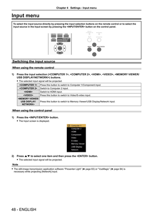 Page 4848 - ENGLISH
Input menu
To select the input source directly by pressing the input selection butto\
ns on the remote control or to select the 
input source in the Input screen by pressing the  button on\
 the control panel.
Switching the input source
When using the remote control
1) Press the input selection (, , , ,\
 ) buttons. 
 
f The selected input signal will be projected.
 Press this button to switch to Computer 1/Component input.
 Switch to Computer 2 input.
 Switch to HDMI input.
 Press this...