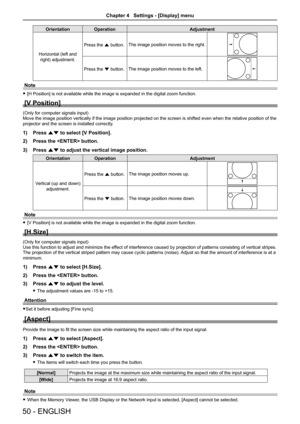 Page 5050 - ENGLISH
OrientationOperation Adjustment
Horizontal (left and  right) adjustment. Press the a button.
The image position moves to the right.
Press the s button.The image position moves to the left.
Note
 
f [H Position] is not available while the image is expanded in the digital zoom function.
[V Position]
(Only for computer signals input)
Move the image position vertically if the image position projected on th\
e screen is shifted even when the relative position of the 
projector and the screen is...