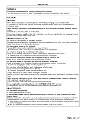 Page 7Read this first!
ENGLISH - 7
WARNING:
Remove the depleted batteries from the remote control promptly. 
z Leaving them in the unit may result in fluid leakage, overheating, or explosion of the batteries.
CAUTION:
 
„ POWER
When disconnecting the power cord, be sure to hold the power plug and po\
wer connector.
If the power cord itself is pulled, the lead will become damaged, and fire, short-circuits or serious electric 
shocks will result.
When not using the projector for an extended period of time,...