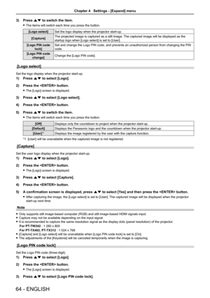 Page 6464 - ENGLISH
3) Press as to switch the item.
 
f The items will switch each time you press the button.
[Logo select] Set the logo display when the projector start-up.
[Capture] The projected image is captured as a still image. The captured image will be displayed as the 
startup logo when [Logo select] is set to [User].
[Logo PIN code  lock] Set and change the Logo PIN code, and prevents an unauthorized person from changing the PIN 
code.
[Logo PIN code  change] Change the [Logo PIN code].
[Logo select]...
