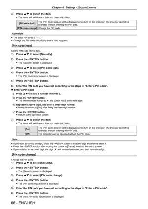 Page 6666 - ENGLISH
3) Press as to switch the item.
 
f The items will switch each time you press the button.
[PIN code lock] The [PIN code] screen will be displayed when turn on the projector
. The projector cannot be 
operated without entering the PIN code.
[PIN code change] Change the PIN code.
Attention
 
f The initial PIN code is "111".
 
f Change the PIN code periodically that is hard to guess.
[PIN code lock]
Set the PIN code (three-digit).
1)  Press as to select [Security].
2)  Press the...