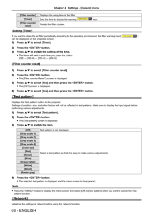 Page 6868 - ENGLISH
[Filter counter]Displays the using time of the filter.
[Timer] Sets the time to display the warning 
 icon.
[Filter counter  reset] Resets the filter counter.
Setting [Timer] 
If you want to clean the air filter periodically according to the operating environment, the filter warning icon [  ] 
can be displayed on the projected screen.
1)  Press as to select [Timer].
2)  Press the  button.
3)  Press as to switch the setting of the time.
 
f The items will switch each time you press the...