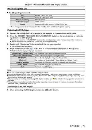 Page 79ENGLISH - 79
When using Mac OS
 
r Mac OS operating environment
OS Mac OS X 10.7, 10.8, 10.9
CPU Power PC G4 1GHz or faster
Amount of memory 512 MB or more
Hard-disk free space 20 MB or more
Display Resolution 640 x 480 or more, 1 600 x 1 200 or less
 
f There is no guarantee for all the computers that meet the above conditio\
ns will operate properly. 
Projecting the USB display
1)  Connect the  terminal of the projector to a computer with a USB cable.
2)  Press the  button on the remote control or...