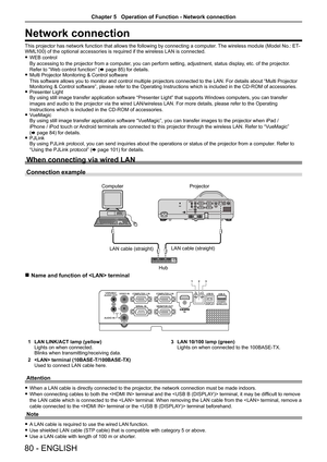 Page 8080 - ENGLISH
Network connection
This projector has network function that allows the following by connecting a computer. The wireless module (Model No.: ET-
WML100) of the optional accessories is required if the wireless LAN is connected. 
f WEB control 
By accessing to the projector from a computer, you can perform setting, adjustment, status display, etc. of the projector. 
Refer to “Web control function” ( x page 85) for details.
 
f Multi Projector Monitoring & Control software  
This software allows...