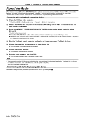 Page 8484 - ENGLISH
About VueMagic
(The wireless module (Model No.: ET-WML100) of the optional accessories is required if the wireless LAN is connected.)By using still image transfer application software “VueMagic”, you can transfer images to the projector when iPad / 
 iPhone / iPod touch or Android terminals are connected to this projector through the wireless LAN.
Connecting with the VueMagic compatible device
1)  Check the SSID set in the projector.
 
f Check the [SSID] in the [Expand] menu → [Network] →...