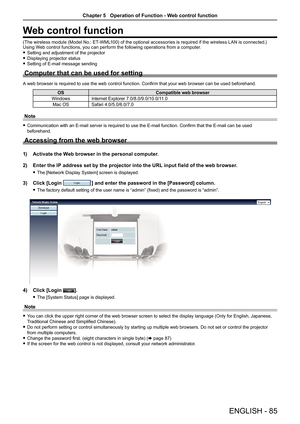 Page 85ENGLISH - 85
Web control function
(The wireless module (Model No.: ET-WML100) of the optional accessories is required if the wireless LAN is connected.)
Using Web control functions, you can perform the following operations from a computer. 
f Setting and adjustment of the projector
 
f Displaying projector status
 
f Setting of E-mail message sending
Computer that can be used for setting
A web browser is required to use the web control function. Confirm that your web browser can be used beforehand.
OS...