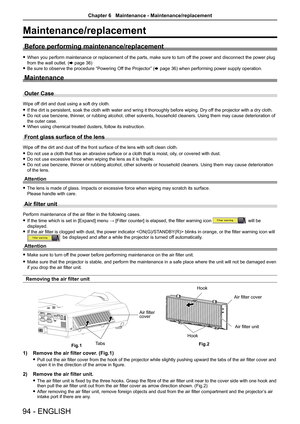 Page 9494 - ENGLISH
Maintenance/replacement
Before performing maintenance/replacement
 
f When you perform maintenance or replacement of the parts, make sure to turn of f the power and disconnect the power plug 
from the wall outlet. (x page 36)
 
f Be sure to observe the procedure “Powering Off the Projector” (x page 36) when performing power supply operation.
Maintenance
Outer Case
Wipe off dirt and dust using a soft dry cloth.
 
f If the dirt is persistent, soak the cloth with water and wring it thorou\
ghly...