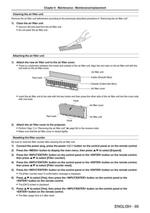 Page 95ENGLISH - 95
Cleaning the air filter unit
Remove the air filter unit beforehand according to the previously described procedure in “Removing the air filter unit”.
1) Clean the air filter unit.
 
f Vacuum dirt and dust from the air filter unit.
 
f Do not wash the air filter unit.
Attaching the air filter unit
1)  Attach the new air filter unit to the air filter cover.
 
f There is a distinction between the inside and outside of the air filter unit.  Align the red mark on the air filter unit with the 
red...