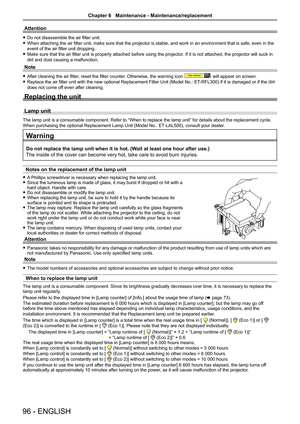 Page 9696 - ENGLISH
Attention
 
f Do not disassemble the air filter unit.
 
f When attaching the air filter unit, make sure that the projector is stable, and work in an environment that is safe, even in the 
event of the air filter unit dropping.
 
f Make sure that the air filter unit is properly attached before using the projector . If it is not attached, the projector will suck in 
dirt and dust causing a malfunction.
Note
 
f After cleaning the air filter, reset the filter counter. Otherwise, the warning...