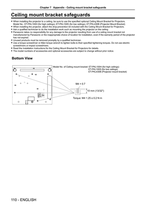 Page 110110 - ENGLISH
Ceiling mount bracket safeguards
 fWhen installing the projector to a ceiling, be sure to use the specified optional Ceiling Mount Bracket for Projectors. 
Model No.: ET-PKL100H (for high ceilings), ET-PKL100S (for low ceilings), ET-PKL430B (Projector Mount Bracket)
 fWhen installing the projector, attach the drop-prevention kit included with the Ceiling Mount Bracket for Projectors.
 fAsk a qualified technician to do the installation work such as mounting the projector on the ceiling....