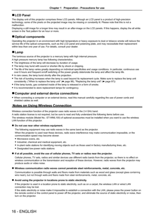 Page 1616 - ENGLISH
 rLCD Panel
The display unit of this projector comprises three LCD panels. Although an LCD panel is a product of high-precision 
technology, some of the pixels on the projected image may be missing or constantly lit. Please note that this is not a 
malfunction. 
Displaying a still image for a longer time may result in an after-image on the LCD panels. If this happens, display the all white 
screen in the Test pattern for an hour or more.
 rOptical components
Operating the projector in an...