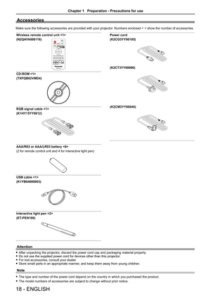 Page 1818 - ENGLISH
Accessories
Make sure the following accessories are provided with your projector. Numbers enclosed < > show the number of accessories.
Wireless remote control unit 
(N2QAYA000116) 
Power cord
(K2CG3YY00185)
(K2CT3YY00080)
(K2CM3YY00040)
CD-ROM 
(TXFQB02VMD4)
RGB signal cable 
(K1HY15YY0012)
AAA/R03 or AAA/LR03 battery 
(2 for remote control unit and 4 for Interactive light pen)
USB cable 
(K1YB04000003)
Interactive light pen 
(ET-PEN100)
Attention
 fAfter unpacking the projector, discard the...