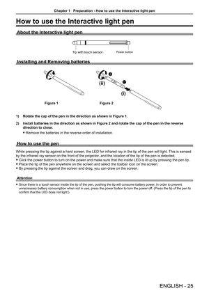 Page 25ENGLISH - 25
How to use the Interactive light pen
About the Interactive light pen
Power buttonTip with touch sensor
Installing and Removing batteries
(i)
(ii)
1) Rotate the cap of the pen in the direction as shown in Figure 1. 
2) Install batteries in the direction as shown in Figure 2 and rotate the c\
ap of the pen in the reverse 
direction to close. 
 f 
Remove the batteries in the reverse order of installation. 
How to use the pen
While pressing the tip against a hard screen, the LED for infrared ray...