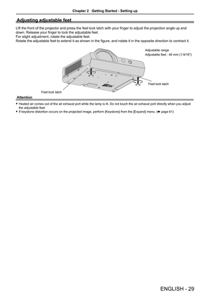 Page 29ENGLISH - 29
Adjusting adjustable feet
Lift the front of the projector and press the feet lock latch with your finger to adjust the projection angle up and 
down. Release your finger to lock the adjustable feet.
For slight adjustment, rotate the adjustable feet. 
Rotate the adjustable feet to extend it as shown in the figure, and rotate it in the opposite direction to contract it.
Attention
 fHeated air comes out of the air exhaust port while the lamp is lit. Do not touch the air exhaust port directly...