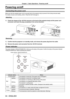 Page 3434 - ENGLISH
Powering on/off
Connecting the power cord
Make sure that the supplied power cord is securely fixed to the projector body to prevent it from being removed easily.
For details of power cord handling, refer to “Read this first!” (x page 2).
Attaching 
1) Check the shapes of the  terminal on the back of the projector bo\
dy and the power cord 
connector and insert the plug completely in the correct direction.
 
AC IN xAC IN 
Removing
1) Confirm that the projector is in standby mode, and remove...