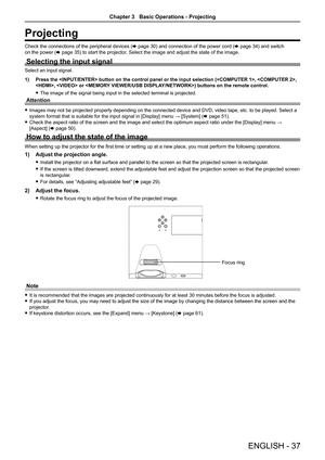 Page 37ENGLISH - 37
Projecting
Check the connections of the peripheral devices (x page 30) and connection of the power cord (x page 34) and switch 
on the power (x page 35) to start the projector. Select the image and adjust the state of the image.
Selecting the input signal
Select an input signal.
1) Press the  button on the control panel or the input selecti\
on (, , 
,  or ) buttons on the remote control.
 fThe image of the signal being input in the selected terminal is projecte\
d.
Attention
 fImages may...