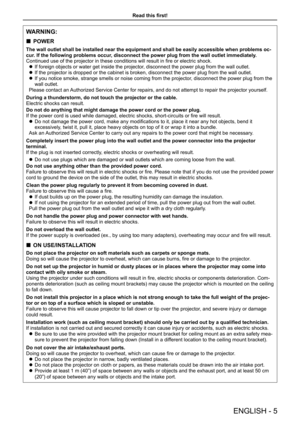 Page 5Read this first!
ENGLISH - 5
WARNING:
 „POWER
The wall outlet shall be installed near the equipment and shall be easil\
y accessible when problems oc-
cur. If the following problems occur, disconnect the power plug from the wall outlet immediately.
Continued use of the projector in these conditions will result in fire or electric shock.
 zIf foreign objects or water get inside the projector, disconnect the power plug from the wall outlet.
 zIf the projector is dropped or the cabinet is broken,...