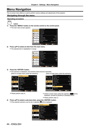 Page 4444 - ENGLISH
Menu Navigation
The on-screen menu (Menu) is used to perform various settings and adjustments of the projector.
Navigating through the menu
Operating procedure
 
button
1) Press the  button on the remote control or the control panel.
 fThe main menu screen appears.
2) Press as to select an item from the main menu.
 fThe selected item is highlighted in orange.
3) Press the  button.
 fThe submenu is displayed, and submenu items become selectable.
(there is no lower menu under the...
