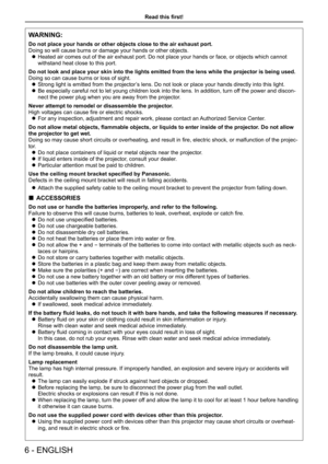 Page 6Read this first!
6 - ENGLISH
WARNING:
Do not place your hands or other objects close to the air exhaust port.
Doing so will cause burns or damage your hands or other objects.
 zHeated air comes out of the air exhaust port. Do not place your hands or face, or objects which cannot 
withstand heat close to this port.
Do not look and place your skin into the lights emitted from the lens wh\
ile the projector is being used.
Doing so can cause burns or loss of sight.
 zStrong light is emitted from the...