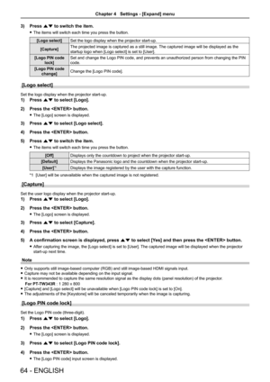 Page 6464 - ENGLISH
3) Press as to switch the item.
 fThe items will switch each time you press the button.
[Logo select]Set the logo display when the projector start-up.
[Capture]The projected image is captured as a still image. The captured image will be displayed as the 
startup logo when [Logo select] is set to [User].
[Logo PIN code 
lock]
Set and change the Logo PIN code, and prevents an unauthorized person from changing the PIN 
code.
[Logo PIN code 
change]Change the [Logo PIN code].
[Logo select]
Set...