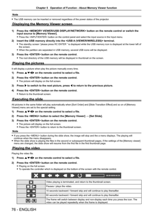 Page 7676 - ENGLISH
Note
 fThe USB memory can be inserted or removed regardless of the power status\
 of the projector.
Displaying the Memory Viewer screen
1) Press the  button on the remote control or switch the 
input source to [Memory Viewer].
 fPress the  button on the control panel and select the input\
 source in the Input menu.
2) Insert the USB memory directly into the  terminal.
 fThe standby screen “please press RC ENTER ” is displayed while the USB memory icon is displayed at the lower left of 
the...