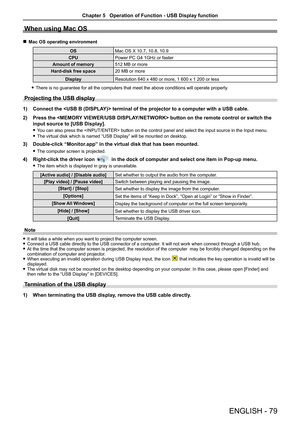 Page 79ENGLISH - 79
When using Mac OS
 rMac OS operating environment
OSMac OS X 10.7, 10.8, 10.9
CPUPower PC G4 1GHz or faster
Amount of memory512 MB or more
Hard-disk free space20 MB or more
DisplayResolution 640 x 480 or more, 1 600 x 1 200 or less
 fThere is no guarantee for all the computers that meet the above conditio\
ns will operate properly. 
Projecting the USB display
1) Connect the  terminal of the projector to a computer with a USB cable.
2) Press the  button on the remote control or switch the...