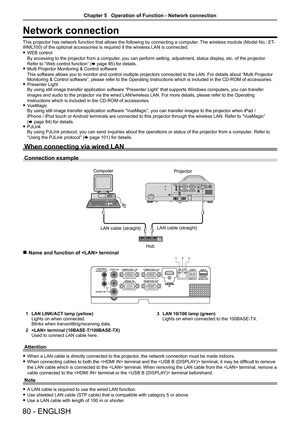 Page 8080 - ENGLISH
Network connection
This projector has network function that allows the following by connecting a computer. The wireless module (Model No.: ET-WML100) of the optional accessories is required if the wireless LAN is connected.
 fWEB control 
By accessing to the projector from a computer, you can perform setting, adjustment, status display, etc. of the projector. 
Refer to “Web control function” (x page 85) for details. fMulti Projector Monitoring & Control software 
This software allows you to...