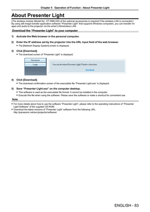 Page 83ENGLISH - 83
About Presenter Light
(The wireless module (Model No.: ET-WML100) of the optional accessories is required if the wireless LAN is connected.)By using still image transfer application software “Presenter Light” that supports Windows computers, you can transfer im-ages and audio to the projector via the wired LAN/wireless LAN. 
Download the “Presenter Light” to your computer
1) Activate the Web browser in the personal computer.
2)  Enter the IP address set by the projector into the URL input...
