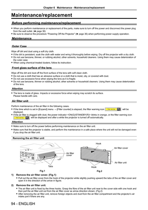 Page 9494 - ENGLISH
Maintenance/replacement
Before performing maintenance/replacement
 fWhen you perform maintenance or replacement of the parts, make sure to turn off the power and disconnect the power plug 
from the wall outlet. (x page 36)
 fBe sure to observe the procedure “Powering Off the Projector” (x page 36) when performing power supply operation.
Maintenance
Outer Case
Wipe off dirt and dust using a soft dry cloth.
 fIf the dirt is persistent, soak the cloth with water and wring it thorou\
ghly before...